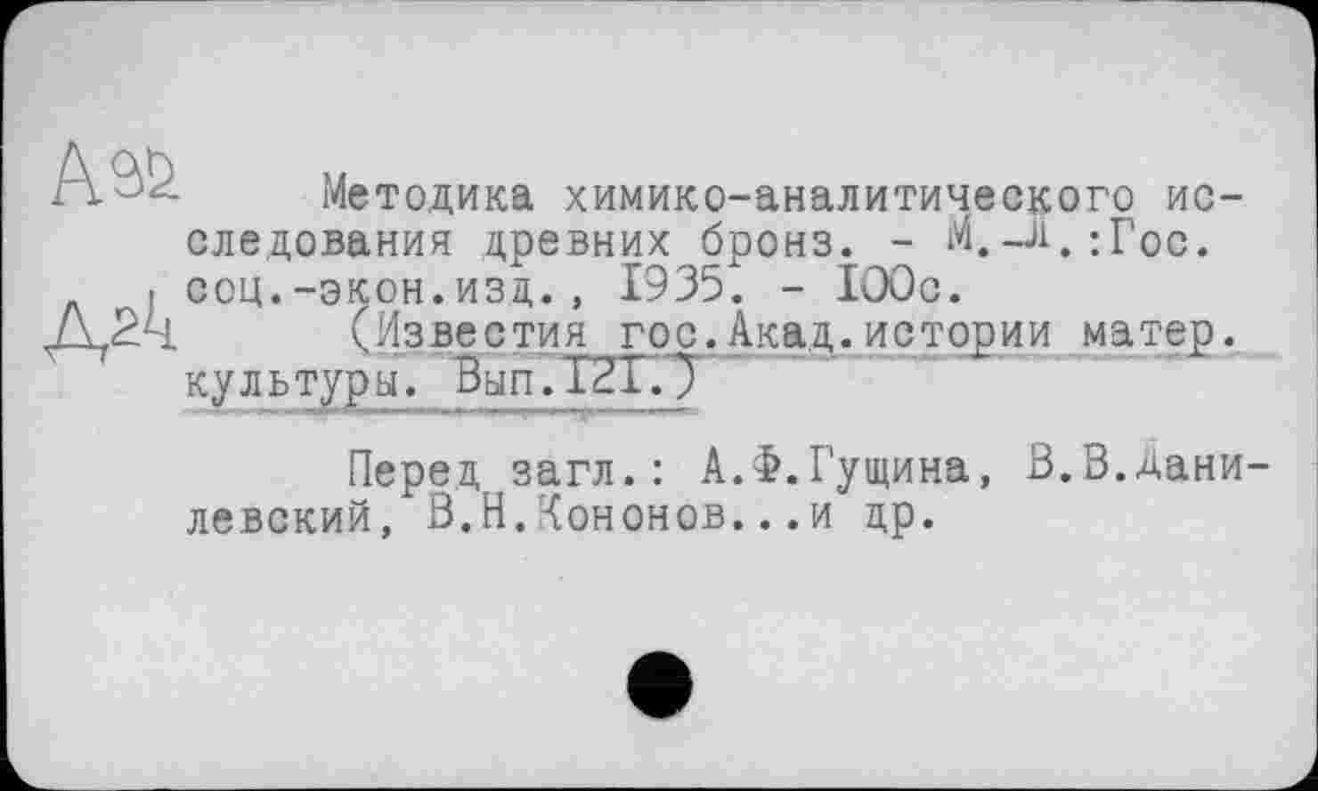 ﻿Методика химико-аналитического исследования древних бронз. - М.-Ј1.:Гос. соц.-экон.изд., 1935. - 100с.
(Известия гос.Акад.истории матер, культуры. Вып.Т2Г.7
Перед загл.: А.Ф.Гущина, В.В.Данилевский, В.Н.Кононов...и др.